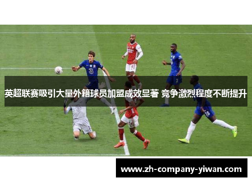 英超联赛吸引大量外籍球员加盟成效显著 竞争激烈程度不断提升 英超联赛吸引大量外籍球员加盟成效显著 竞争激烈程度不断提升