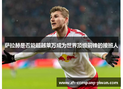 萨拉赫是否能超越莱万成为世界顶级前锋的接班人 萨拉赫是否能超越莱万成为世界顶级前锋的接班人