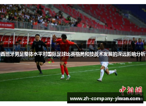 西班牙男足整体水平对国际足球比赛格局和技战术发展的深远影响分析 西班牙男足整体水平对国际足球比赛格局和技战术发展的深远影响分析
