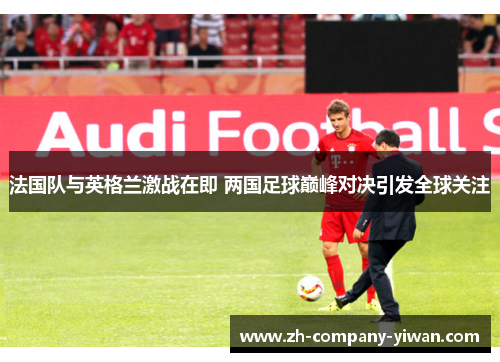 法国队与英格兰激战在即 两国足球巅峰对决引发全球关注