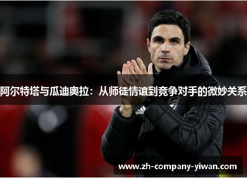 阿尔特塔与瓜迪奥拉:从师徒情谊到竞争对手的微妙关系 阿尔特塔与瓜迪奥拉:从师徒情谊到竞争对手的微妙关系