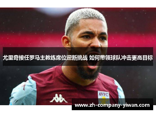 尤里奇接任罗马主教练席位迎新挑战 如何带领球队冲击更高目标
