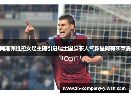 阿斯顿维拉女足重磅引进瑞士国脚兼人气球星阿莉莎莱曼 阿斯顿维拉女足重磅引进瑞士国脚兼人气球星阿莉莎莱曼